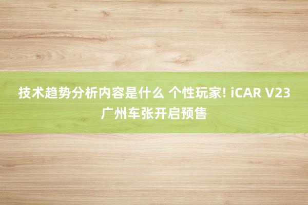 技术趋势分析内容是什么 个性玩家! iCAR V23广州车张开启预售