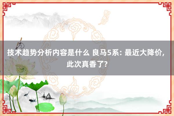 技术趋势分析内容是什么 良马5系: 最近大降价, 此次真香了?