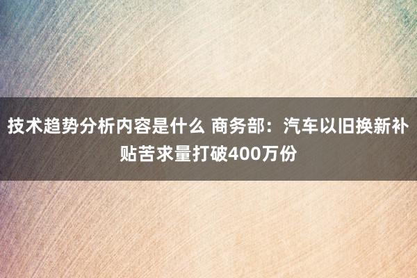 技术趋势分析内容是什么 商务部：汽车以旧换新补贴苦求量打破400万份