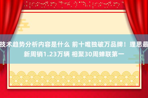 技术趋势分析内容是什么 前十唯独破万品牌！理思最新周销1.23万辆 相聚30周蝉联第一