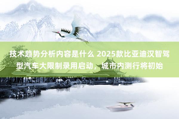 技术趋势分析内容是什么 2025款比亚迪汉智驾型汽车大限制录用启动，城市内测行将初始