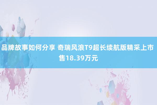 品牌故事如何分享 奇瑞风浪T9超长续航版精采上市 售18.39万元