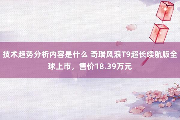 技术趋势分析内容是什么 奇瑞风浪T9超长续航版全球上市，售价18.39万元