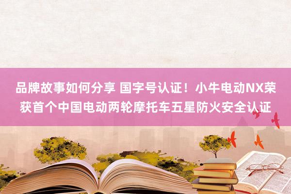 品牌故事如何分享 国字号认证！小牛电动NX荣获首个中国电动两轮摩托车五星防火安全认证