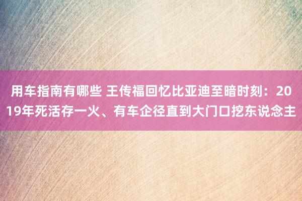 用车指南有哪些 王传福回忆比亚迪至暗时刻：2019年死活存一火、有车企径直到大门口挖东说念主