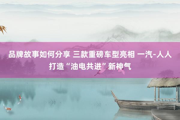 品牌故事如何分享 三款重磅车型亮相 一汽-人人打造“油电共进”新神气