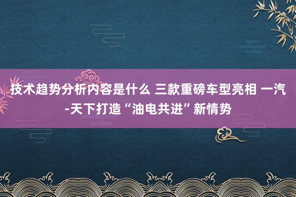 技术趋势分析内容是什么 三款重磅车型亮相 一汽-天下打造“油电共进”新情势