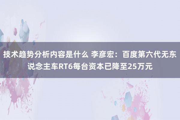 技术趋势分析内容是什么 李彦宏：百度第六代无东说念主车RT6每台资本已降至25万元