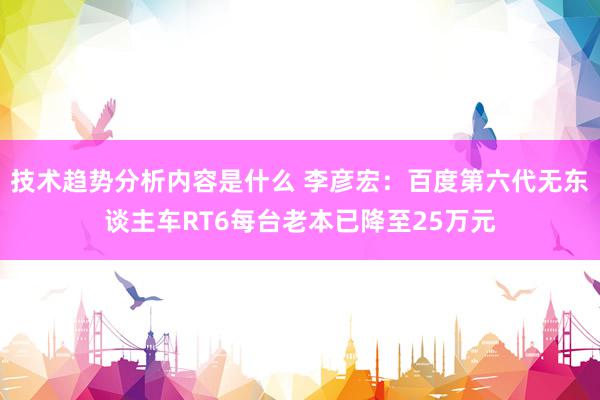 技术趋势分析内容是什么 李彦宏：百度第六代无东谈主车RT6每台老本已降至25万元