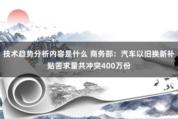 技术趋势分析内容是什么 商务部：汽车以旧换新补贴苦求量共冲突400万份