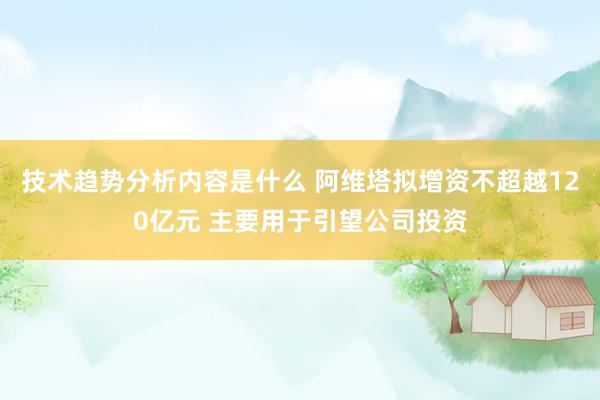 技术趋势分析内容是什么 阿维塔拟增资不超越120亿元 主要用于引望公司投资