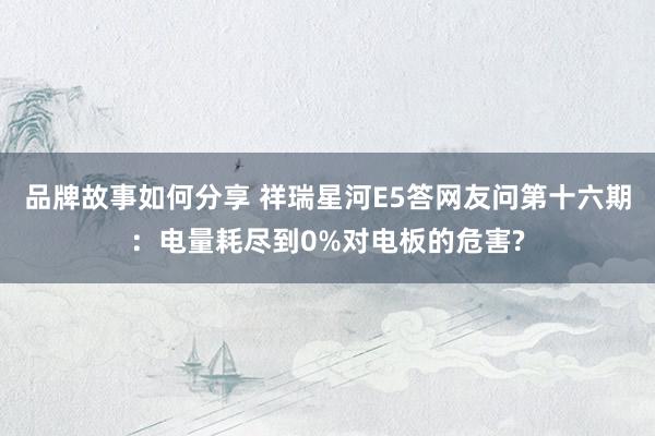 品牌故事如何分享 祥瑞星河E5答网友问第十六期：电量耗尽到0%对电板的危害?