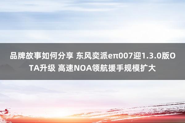 品牌故事如何分享 东风奕派eπ007迎1.3.0版OTA升级 高速NOA领航援手规模扩大