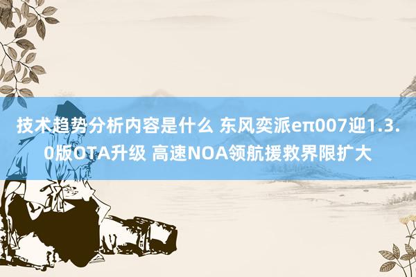 技术趋势分析内容是什么 东风奕派eπ007迎1.3.0版OTA升级 高速NOA领航援救界限扩大