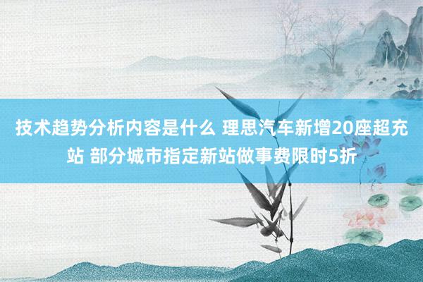 技术趋势分析内容是什么 理思汽车新增20座超充站 部分城市指定新站做事费限时5折