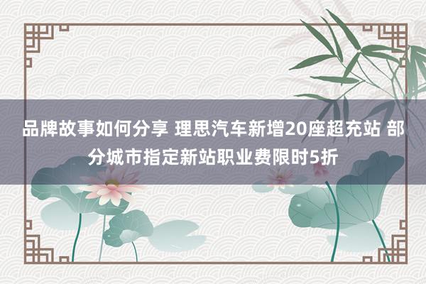 品牌故事如何分享 理思汽车新增20座超充站 部分城市指定新站职业费限时5折