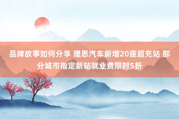 品牌故事如何分享 理思汽车新增20座超充站 部分城市指定新站就业费限时5折