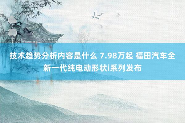 技术趋势分析内容是什么 7.98万起 福田汽车全新一代纯电动形状i系列发布