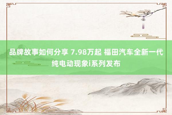 品牌故事如何分享 7.98万起 福田汽车全新一代纯电动现象i系列发布