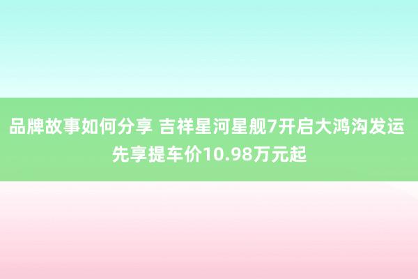 品牌故事如何分享 吉祥星河星舰7开启大鸿沟发运 先享提车价10.98万元起