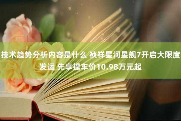 技术趋势分析内容是什么 祯祥星河星舰7开启大限度发运 先享提车价10.98万元起