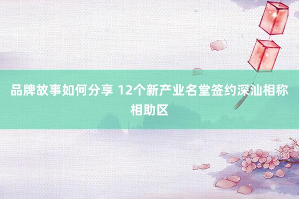 品牌故事如何分享 12个新产业名堂签约深汕相称相助区