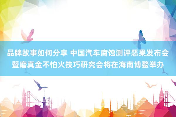 品牌故事如何分享 中国汽车腐蚀测评恶果发布会暨磨真金不怕火技巧研究会将在海南博鳌举办