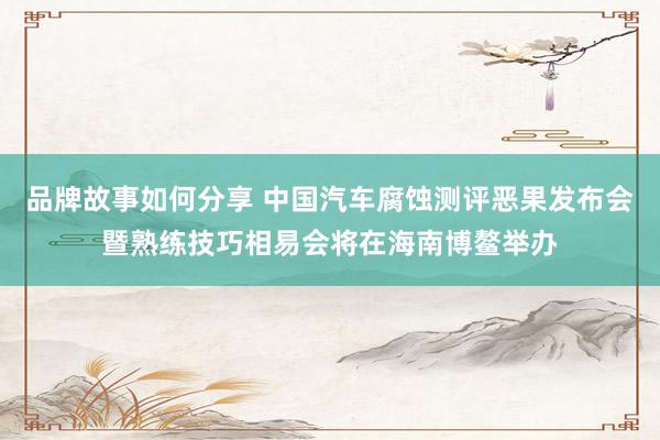 品牌故事如何分享 中国汽车腐蚀测评恶果发布会暨熟练技巧相易会将在海南博鳌举办