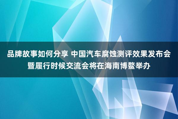 品牌故事如何分享 中国汽车腐蚀测评效果发布会暨履行时候交流会将在海南博鳌举办