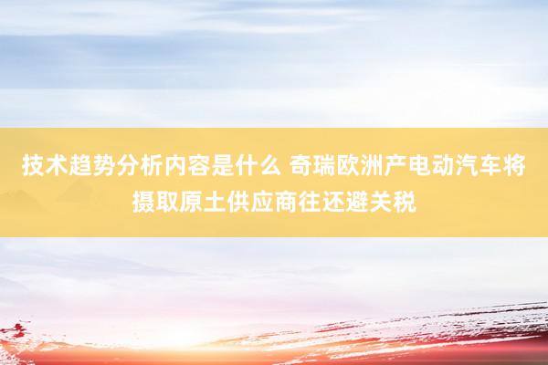 技术趋势分析内容是什么 奇瑞欧洲产电动汽车将摄取原土供应商往还避关税