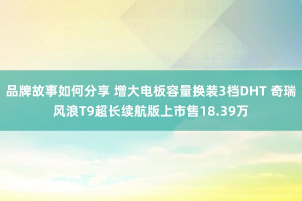 品牌故事如何分享 增大电板容量换装3档DHT 奇瑞风浪T9超长续航版上市售18.39万