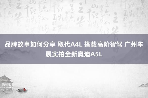 品牌故事如何分享 取代A4L 搭载高阶智驾 广州车展实拍全新奥迪A5L