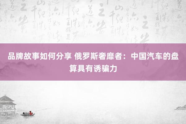 品牌故事如何分享 俄罗斯奢靡者：中国汽车的盘算具有诱骗力